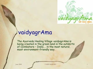 vaidyagrAma
  The Ayurveda Healing Village vaidyagrAma is
  being created in the green land in the outskirts
  of Coimbatore – India…. in the most natural,
  most environment-friendly way.




June 2008                VAIDYAGRAMA                 1
 
