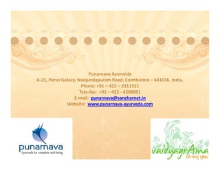 Punarnava Ayurveda
                          Punarnava Ayurveda
A‐21, Parsn Galaxy, Nanjundapuram Road, Coimbatore – 641036. India. 
                      Phone: +91 – 422 – 2311521  
                     Tele‐fax:  +91 – 422 ‐ 4308081
                  E‐mail:  punarnava@sancharnet.in
              Website:  www.punarnava‐ayurveda.com
 