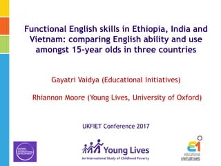 Functional English skills in Ethiopia, India and
Vietnam: comparing English ability and use
amongst 15-year olds in three countries
Gayatri Vaidya (Educational Initiatives)
Rhiannon Moore (Young Lives, University of Oxford)
UKFIET Conference 2017
 