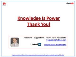 Knowledge Is Power
            Thank You!

                     Feedback / Suggestions / Power Point Request to:
                                              rvaidya67@hotmail.com

                                                          Vaidyanathan Ramalingam




http://www.siliconindia.com/events-speakers/software-testing-Bangalore-SoftecBangalore_2011.html
 