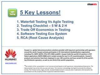 5 Key Lessons!
                 1. Waterfall Testing Vs Agile Testing
                 2. Testing Checklist – 5 W & 2 H
                 3. Trade Off Economics in Testing
                 4. Software Testing Eco System
                 5. RCA (Root Cause Analysis)


                     Huawei is a global telecommunications solutions provider with long-term partnerships with operators
                     around the world. Huawei actively participates in 91 international standardization organization
                     including ITU, 3GPP, 3GPP2, ETSI, IETF, OMA andIEEE. Huawei holds the world’s #1 position in PCT
                     Patent applications (WIPO 2008) and is ranked among the top 3 in LTE essential patents. Huawei’s
                     products and solutions have been deployed in over 100 countries and have served 45 of the world's
                     top 50 telecom operators, as well as one third of the world's population.
www.huawei.com

                     *The content of this presentation is non commercial and based on self experience, interpretations/view points. The
                     data provided may not be full, accurate and latest. The intention is knowledge sharing & to promote the software
                     testing. The Product names, logos, brands, standard body/institute’s names & other trademarks referred within the
                     presentation are the property of their respective trademark holders.
 
