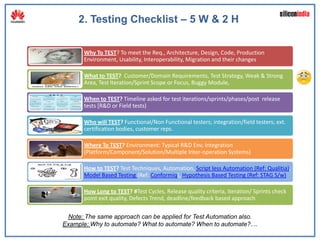 2. Testing Checklist – 5 W & 2 H

       Why To TEST? To meet the Req., Architecture, Design, Code, Production
       Environment, Usability, Interoperability, Migration and their changes

       What to TEST? Customer/Domain Requirements, Test Strategy, Weak & Strong
       Area, Test Iteration/Sprint Scope or Focus, Buggy Module,

       When to TEST? Timeline asked for test iterations/sprints/phases/post release
       tests [R&D or Field tests)

       Who will TEST? Functional/Non Functional testers; integration/field testers; ext.
       certification bodies, customer reps.

       Where To TEST? Environment: Typical R&D Env, Integration
       (Platform/Component/Solution/Multiple Inter-operation Systems)

       How to TEST? Test Techniques, Automation, Script less Automation (Ref: Qualitia),
       Model Based Testing (Ref: Conformiq), Hypothesis Based Testing (Ref: STAG S/w)

       How Long to TEST? #Test Cycles, Release quality criteria, Iteration/ Sprints check
       point exit quality, Defects Trend, deadline/feedback based approach

 Note: The same approach can be applied for Test Automation also.
Example: Why to automate? What to automate? When to automate?....
 
