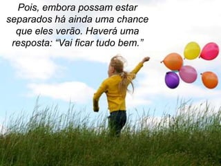 Pois, embora possam estar
separados há ainda uma chance
  que eles verão. Haverá uma
 resposta: “Vai ficar tudo bem.”
 