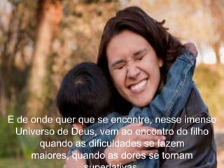 E de onde quer que se encontre, nesse imenso
 Universo de Deus, vem ao encontro do filho
       quando as dificuldades se fazem
     maiores, quando as dores se tornam
 