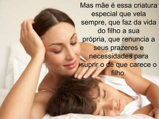 Mas mãe é essa criatura
    especial que vela
sempre, que faz da vida
      do filho a sua
 própria, que renuncia a
     seus prazeres e
   necessidades para
suprir o de que carece o
           filho.
 