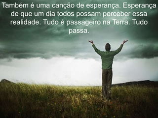 Também é uma canção de esperança. Esperança
  de que um dia todos possam perceber essa
  realidade. Tudo é passageiro na Terra. Tudo
                     passa.
 
