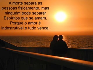 A morte separa as
pessoas fisicamente, mas
  ninguém pode separar
  Espíritos que se amam.
     Porque o amor é
indestrutível e tudo vence.
 