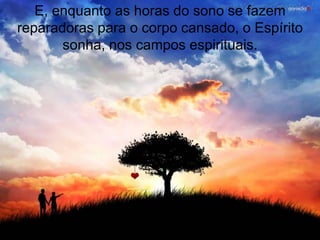 E, enquanto as horas do sono se fazem
reparadoras para o corpo cansado, o Espírito
       sonha, nos campos espirituais.
 