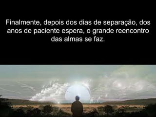 Finalmente, depois dos dias de separação, dos
anos de paciente espera, o grande reencontro
              das almas se faz.
 