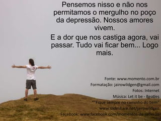 Pensemos nisso e não nos
 permitamos o mergulho no poço
  da depressão. Nossos amores
             vivem.
E a dor que nos castiga agora, vai
passar. Tudo vai ficar bem... Logo
              mais.


                         Fonte: www.momento.com.br
                 Formatação: jairowildgen@gmail.com
                                       Fotos: Internet
                             Música: Let it be - Beatles
                  “”Fique sempre no caminho do bem”
                      www.slideshare.net/jairowildgen
   Facebook: www.facebook.com/momentos-de-reflexão
 