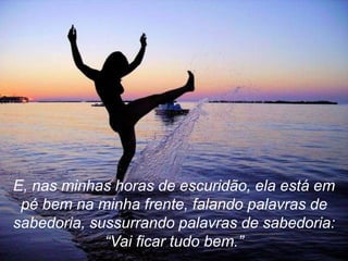 E, nas minhas horas de escuridão, ela está em
 pé bem na minha frente, falando palavras de
sabedoria, sussurrando palavras de sabedoria:
             “Vai ficar tudo bem.”
 