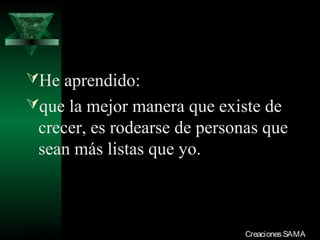He aprendido:
que la mejor manera que existe de
  crecer, es rodearse de personas que
  sean más listas que yo.



03/12/13                       Creaciones SAMA
 