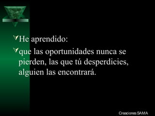He aprendido:
que las oportunidades nunca se
  pierden, las que tú desperdicies,
  alguien las encontrará.



03/12/13                        Creaciones SAMA
 