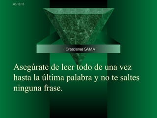 03/12/13




               Creaciones SAMA



Asegúrate de leer todo de una vez
hasta la última palabra y no te saltes
ninguna frase.
 