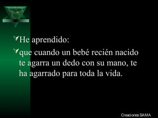 He aprendido:
que cuando un bebé recién nacido
  te agarra un dedo con su mano, te
  ha agarrado para toda la vida.



03/12/13                      Creaciones SAMA
 
