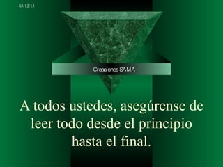 03/12/13




            Creaciones SAMA




A todos ustedes, asegúrense de
 leer todo desde el principio
        hasta el final.
 