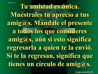 03/12/13

      Tu amistad es única.
 Muéstrales tu aprecio a tus
amig@s. Mándale el presente
  a todos los que consideres
amig@s, aún si esto significa
regresarla a quien te la envió.
Si te la regresan, significa que
tienes un círculo de amig@s.
                         Creaciones SAMA
 