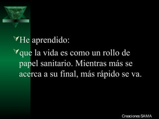 He aprendido:
que la vida es como un rollo de
  papel sanitario. Mientras más se
  acerca a su final, más rápido se va.



03/12/13                        Creaciones SAMA
 