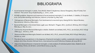 BIBLIOGRAFIA
• Acute bacterial meningitis in adults. Fiona McGill, Robert S Heyderman, Stavros Panagiotou, Allan RTunkel,Tom
Solomon. The Lancet S0140-6736(16)30654-7.. June 2, 2016.
• ESCMID guideline: diagnosis and treatment of acute bacterial meningitis. D. van de Beek, C. Cabellos, O. Dzupova
et al. Clinical Microbiology and Infection, Volume 22 Number S3, May 2016.
• Pathogenesis of Bacterial Meningitis: from bacteraemia to neuronal injury. Kwang Sik Kim. Nature Reviews,
Neuroscience. Volume 4 | May 2003 |.
• Bacterial Meningitis in the United States 1998–2007. Michael C.Thigpen, M.D., Cynthia G. Whitney, M.D. N Engl J
Med 364;21. May 26, 2011.
• Community-Acquired Bacterial Meningitis in Adults. Diederik van de Beek, M.D., Ph.D., Jan de Gans, M.D. N Engl
J Med 354;1. January 5, 2006.
• Nosocomial Bacterial Meningitis Diederik van de Beek, M.D., Ph.D., James M. Drake, M.B. N Engl J Med 362;2.
January 14, 2010
• The role of serum procalcitonin in the diagnosis of bacterial meningitis in adults: a systematic review and meta-
analysis Jens Vikse, Brandon Michael Henry. International Journal of Infectious Diseases 38 (2015) 68–76.
• Adjunctive dexamethasone in bacterial meningitis: a meta-analysis of individual patient data. Diederik van de
Beek,Jeremy J Farrar, Jan de Gans. Lancet Neurol 2010; 9: 254–63.
 