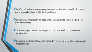 Lesión redondeada intraparenquimatosa, similar a tumoración, formado
por escasos bacilos y tejido de granulación
Usualmente múltiples y en ocasiones solitario, mide en promedio 2 – 12
mm de diámetro
Si es de mayor tamaño se comporta como una lesión ocupativa con
focalización
En países subdesarrollados corresponden 5-30% de las lesiones ocupativas
intracraneales
 