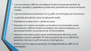 • Las convulsiones, déficits neurológicos focales (incluyendo parálisis de
nervios craneales) y papiledema puede estar presentes de manera temprana
o tardía.
• Las convulsiones se presentaron en 15-30% con meningitis por neumococo
• La pérdida de audición como complicación tardía.
• Papiledema se observó en < 5% de los casos
• Pacientes con Listeria meningitis con tendencia incrementada a tener
convulsiones y déficits focales neurológicos de manera temprana, y un
porcentaje también con presencia de rombemcefalitis.
• Neisseria meningitis puede causar manifestaciones dérmicas como
petequias y púrpura palpable. El rash se presentó de un 11-26% de los
pacientes y de esos 75-92% se asoció a meningococo.
• Artritis ocurre en algunos pacientes; fue diagnosticada en 48% con N.
meningitidis
 
