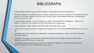 BIBLIOGRAFIA
• Viral meningitis. Sarah A E Logan, Eithne MacMahon. British Medical Journal 2008;336:36-40.
• Meningitis aséptica en la población adulta. Etiología y utilidad de las técnicas moleculares en el manejo clínico del
paciente. Laura Florén-Zabalaa, Francisco Javier Chamizo-Lópeza. Enfermedades Infecciosas y Microbiología
Clinica. 2012;30(7):361–366.
• Viral meningoencephalitis: a review of diagnostic methods and guidelines for management. I. Steinera,b, H.
Budkac, A. Chaudhuri et al. European Journal of Neurology 2010, 17: 999–1009.
• Viral encephalitis in adults. Stephen J Gluckman, MD. Up to Date. Mar 21, 2016.
• Tuberculous meningitis: advances in diagnosis and treatment. M. E.Török. British Medical Bulletin, 2015, 113:117–
131.
• Meningitis tuberculosa: claves para su diagnóstico y propuestas terapéuticas. Martín Lasso B. Rev Chil Infect
2011; 28 (3): 238-247.
• Tuberculous meningitis: more questions, still too few answers. Guy EThwaites, Ronald vanToorn, Johan
Schoeman. Lancet Neurol 2013; 12: 999–1010.
• Intensified Antituberculosis Therapy in Adults withTuberculous Meningitis. A. Dorothee Heemskerk, M.D.,
Nguyen D. Bang, Ph.D. et al. N Engl J Med 2016;374:124-34.
 