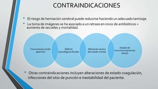 CONTRAINDICACIONES
• El riesgo de herniación cerebral puede reducirse haciendo un adecuado tamizaje.
• La toma de imágenes se ha asociado a un retraso en inicio de antibióticos =
aumento de secuelas y mortalidad.
Convulsiones recién
aparición
Déficits
neurológicos focales
Alteración severa
del estado mental
Estado de
inmunocompromiso
severo
• Otras contraindicaciones incluyen alteraciones de estado coagulación,
infecciones del sitio de punción e inestabilidad del paciente.
 