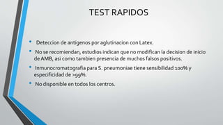 TEST RAPIDOS
• Deteccion de antigenos por aglutinacion con Latex.
• No se recomiendan, estudios indican que no modifican la decision de inicio
de AMB, asi como tambien presencia de muchos falsos positivos.
• Inmunocromatografia para S. pneumoniae tiene sensibilidad 100% y
especificidad de >99%.
• No disponible en todos los centros.
 