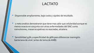 LACTATO
• Disponioble ampliamente, bajo costo y rapidez de resultado.
• 2 meta analisis demostraron que tiene mas valor que celularidad aunque es
menos exacto en conjunto con otras enfermedades del SNC como
convulsiones, masas ocupativas no asociadas, etcetera.
• Sensibilidad 93% y especificidad de 96% para diferenciar meningitis
bacteriana de viral ( antes de toma de AMB)
 