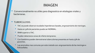 IMAGEN
• Convencionalmente no utiles para diagnostico en etiologias virales y
bacterianas.
• TUBERCULOSIS:
• TAC se puede observar exudados hiperdensos basales, engrosamiento de meninges.
• Hasta en 30% de pacientes puede ser NORMAL.
• RNM superior aTAC.
• Pueden detectarse zonas de infarto tempranos.
• Con Gadolinio pueden demostrarse tuberculomas presentes en hasta 75% de
pacientes.
• Las anomalias mas comunes por este metodo son: engrosamiento de las meninges e
hidrocefalea.
 