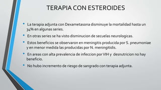 TERAPIA CON ESTEROIDES
• La terapia adjunta con Dexametasona disminuye la mortalidad hasta un
34% en algunas series.
• En otras series se ha visto disminucion de secuelas neurologicas.
• Estos beneficios se observaron en meningitis producida por S. pneumoniae
y en menor medida las producidas por N. meningitidis.
• En areas con alta prevalencia de infeccion porVIH y desnutricion no hay
beneficio.
• No hubo incremento de riesgo de sangrado con terapia adjunta.
 