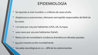 EPIDEMIOLOGÍA
• Se reportan a nivel mundial 1.2 millones de casos al año.
• Streptococcus pneumoniae y Neisseria meningitidis responsables del 80% de
los casos.
• 1-6 casos por 100,000 habitantes (USA, UK, Europa).
• 1000 casos por 100,000 habitantes (Sahel).
• Reducción de mortalidad e incidencia dramática en décadas pasadas.
• 135,000 muertes al año mundialmente.
• Secuelas neurológicas en 21 – 28% de los sobrevivientes.
 