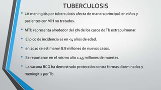 • LA meningitis por tuberculosis afecta de manera principal en niños y
pacientes conVIH no tratados.
• MTb representa alrededor del 5% de los casos deTb extrapulmonar.
• El pico de incidencia es en <4 años de edad.
• en 2010 se estimaron 8.8 millones de nuevos casos.
• Se reportaron en el mismo año 1.45 millones de muertes.
• La vacuna BCG ha demostrado protección contra formas diseminadas y
meningitis porTb.
TUBERCULOSIS
 