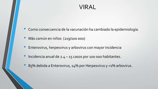 VIRAL
• Como consecuencia de la vacunación ha cambiado la epidemiología.
• Más común en niños (219/100 000)
• Enterovirus, herpesvirus y arbovirus con mayor incidencia
• Incidencia anual de 2.4 – 15 casos por 100 000 habitantes.
• 85% debida a Enterovirus, 14% por Herpesvirus y <1% arbovirus.
 
