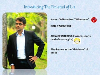 Introducing The Fin-stud of L-2 
Name : Vaikam (Not “Why come” ) 
DOB: 17/09/1988 
AREA OF INTEREST: Finance, sports 
(and of course girls) 
Also known as the “database” of 
IIM-B 
 