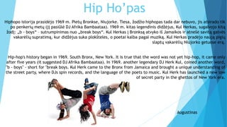 Hip Ho’pas
Hiphopo istorija prasidėjo 1969 m. Pietų Bronkse, Niujorke. Tiesa, žodžio hiphopas tada dar nebuvo, jis atsirado tik
po penkerių metų (jį pasiūlė DJ Afrika Bambaataa). 1969 m. kitas legendinis didžėjus, Kul Herkas, sugalvojo kitą
žodį: „b - boys“ – sutrumpinimas nuo „break boys“. Kul Herkas į Bronksą atvyko iš Jamaikos ir atnešė savitą gatvės
vakarėlių supratimą, kur didžėjus suka plokšteles, o poetai kalba pagal muziką. Kul Herkas pradėjo naują pigių
slaptų vakarėlių Niujorko getuose erą.
Hip-hop's history began in 1969. South Bronx, New York. It is true that the word was not yet hip-hop, it came only
after five years (it suggested DJ Afrika Bambaataa). In 1969. another legendary DJ Herk Kul, coined another word,
"b - boys" - short for "break boys. Kul Herk came to the Bronx from Jamaica and brought a unique understanding of
the street party, where DJs spin records, and the language of the poets to music. Kul Herk has launched a new low
of secret party in the ghettos of New York era.
Augustinas
 