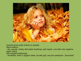 Dukrytė seniai prašo broliuko ar sesutės.
Mama aiškina:
- Na, suprask, mieloji, tėtis dabar išvažiavęs, grįš negreit, o be tėčio mes negalime
įsigyti vaikutį.
Bet mergaitė prieštarauja:
- Atvirkščiai, imkim ir įsigykim dabar, kai tėtis grįš, mes jam pasakysim: „Siurprizas!”
 