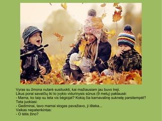 Vyras su žmona nutarė susituokti, kai mažiausiam jau buvo treji.
Likus porai savaičių iki to įvykio vidurinysis sūnus (9 metų) paklausė:
- Mama, ko taip su teta vis bėgiojat? Kokią čia karnavalinę suknelę parsitempėt?
Teta juokiasi:
- Gediminai, tavo mamai stogas pavažiavo, ji išteka...
Vaikas nepatenkintas:
- O tėtis žino?
 