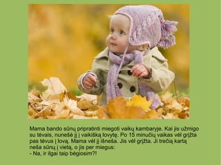 Mama bando sūnų pripratinti miegoti vaikų kambaryje. Kai jis užmigo
su tėvais, nunešė jį į vaikišką lovytę. Po 15 minučių vaikas vėl grįžta
pas tėvus į lovą. Mama vėl jį išneša. Jis vėl grįžta. Ji trečią kartą
neša sūnų į vietą, o jis per miegus:
- Na, ir ilgai taip bėgiosim?!
 