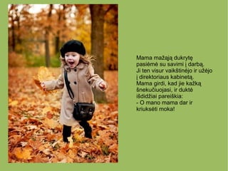 Mama mažąją dukrytę
pasiėmė su savimi į darbą.
Ji ten visur vaikštinėjo ir užėjo
į direktoriaus kabinetą.
Mama girdi, kad jie kažką
šnekučiuojasi, ir duktė
išdidžiai pareiškia:
- O mano mama dar ir
kriuksėti moka!
 
