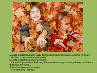 Močiutė susidomėjusi žiūri madų demonstravimą per televizorių. Antanas (4 metų):
- Močiute, o kas yra vakarinis tualetas?
Močiutė, neatsitraukdama nuo ekrano:
- Na, vaikeli, įsivaizduok, kad mergaitė apsivelka savo gražiausią suknelę, berniukas -
gražiausią kostiumą...
Antanukas nekantriai pertraukia:
- Ir jie kartu eina į tualetą?
 