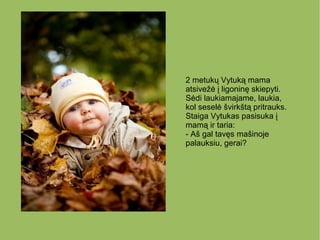 2 metukų Vytuką mama
atsivežė į ligoninę skiepyti.
Sėdi laukiamajame, laukia,
kol seselė švirkštą pritrauks.
Staiga Vytukas pasisuka į
mamą ir taria:
- Aš gal tavęs mašinoje
palauksiu, gerai?
 