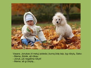 Vasara. Jonukas (4 metų) įsideda į burną žolę taip, lyg rūkytų. Sako:
- Mama, žiūrėk, aš rūkau.
- Jonuk, juk negalima rūkyti!
- Mama, aš gi žolytę...
 