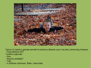 Darius (2 metukų) gatvėje pamatė iš autobuso išlipantį vyrą ir be jokių ceremonijų kreipiasi:
- Pasivaikščiot eini?
Vyriškis suglumęs:
- Aha.
- Kepurę užsidėjai?
- Taip.
- Ir pirštines užsimauk. Šalta. Labai šalta.
 
