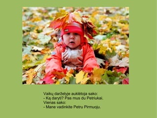Vaikų darželyje auklėtoja sako:
- Ką daryti? Pas mus du Petriukai.
Vienas sako:
- Mane vadinkite Petru Pirmuoju.
 