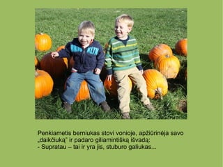 Penkiametis berniukas stovi vonioje, apžiūrinėja savo
„daikčiuką” ir padaro giliamintišką išvadą:
- Supratau – tai ir yra jis, stuburo galiukas...
 