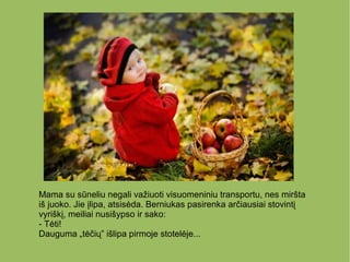 Mama su sūneliu negali važiuoti visuomeniniu transportu, nes miršta
iš juoko. Jie įlipa, atsisėda. Berniukas pasirenka arčiausiai stovintį
vyriškį, meiliai nusišypso ir sako:
- Tėti!
Dauguma „tėčių” išlipa pirmoje stotelėje...
 