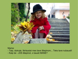 Mama:
- Taip, dukryte, tikriausiai mes tave išlepinom... Teks tave nubausti!
- Kaip tai - JŪS išlepinot, o bausti MANE?
 