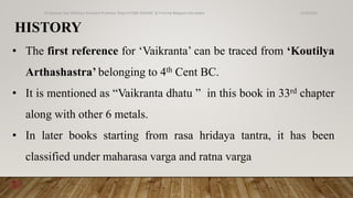 HISTORY
• The first reference for ‘Vaikranta’ can be traced from ‘Koutilya
Arthashastra’ belonging to 4th Cent BC.
• It is mentioned as “Vaikranta dhatu ” in this book in 33rd chapter
along with other 6 metals.
• In later books starting from rasa hridaya tantra, it has been
classified under maharasa varga and ratna varga
6/18/2022
Dr.Saranya Sasi MD(Ayu) Assistant Professor Dept.of RSBK SSRAMC & H Inchal Belgaum Karnataka
13
 