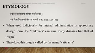ETYMOLOGY
वज्रवत् सवणरोगार्ां हरर्ाय यतव्ववदम् ।
धत्ते ववक्रावन्तमतुिां वैक्रान्तं कथ्यते तत: ॥ (R.T 23/156)
• When used judiciously for internal administration in appropriate
dosage form, the ‘vaikranta’ can cure many diseases like that of
‘vajra’
• Therefore, this drug is called by the name ‘vaikranta’
6/18/2022
Dr.Saranya Sasi MD(Ayu) Assistant Professor Dept.of RSBK SSRAMC & H Inchal Belgaum Karnataka
14
 